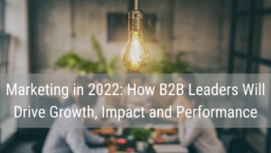 B2B marketing strategies in 2022 will drive growth, impact and performance.